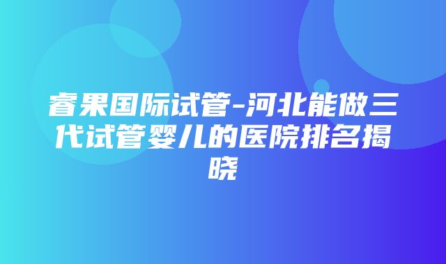 睿果国际试管-河北能做三代试管婴儿的医院排名揭晓