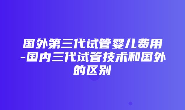 国外第三代试管婴儿费用-国内三代试管技术和国外的区别