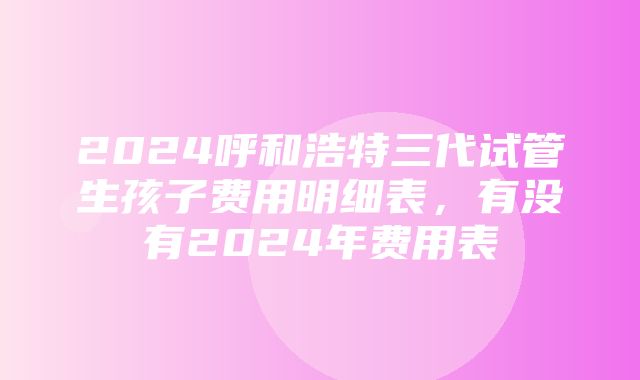 2024呼和浩特三代试管生孩子费用明细表，有没有2024年费用表