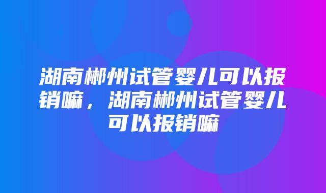 湖南郴州试管婴儿可以报销嘛，湖南郴州试管婴儿可以报销嘛