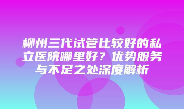 柳州三代试管比较好的私立医院哪里好？优势服务与不足之处深度解析