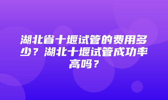 湖北省十堰试管的费用多少？湖北十堰试管成功率高吗？