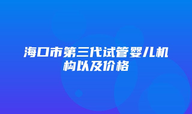 海口市第三代试管婴儿机构以及价格