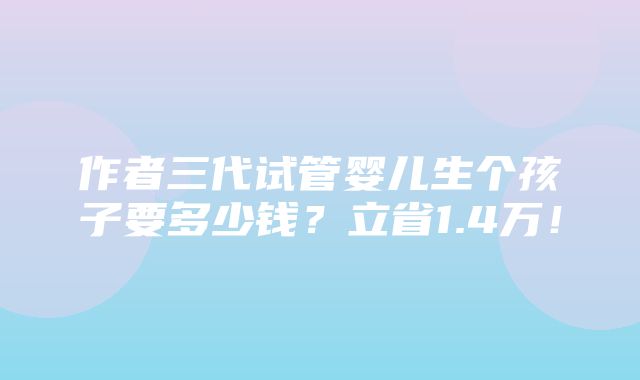 作者三代试管婴儿生个孩子要多少钱？立省1.4万！