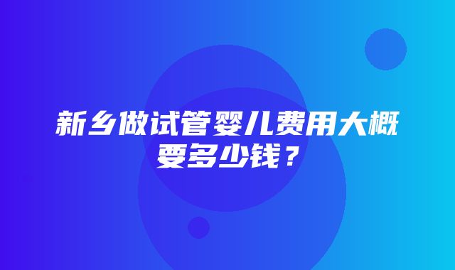 新乡做试管婴儿费用大概要多少钱？