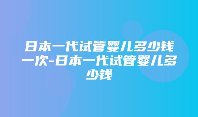 日本一代试管婴儿多少钱一次-日本一代试管婴儿多少钱