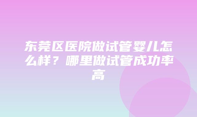 东莞区医院做试管婴儿怎么样？哪里做试管成功率高