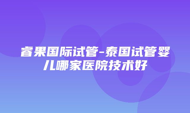 睿果国际试管-泰国试管婴儿哪家医院技术好