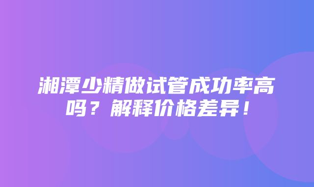 湘潭少精做试管成功率高吗？解释价格差异！