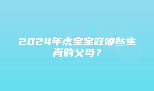 2024年虎宝宝旺哪些生肖的父母？