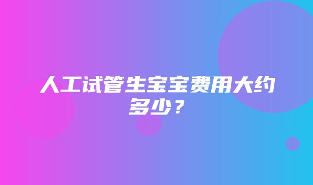 人工试管生宝宝费用大约多少？