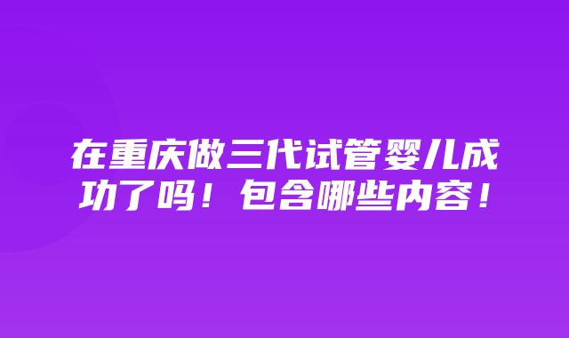 在重庆做三代试管婴儿成功了吗！包含哪些内容！