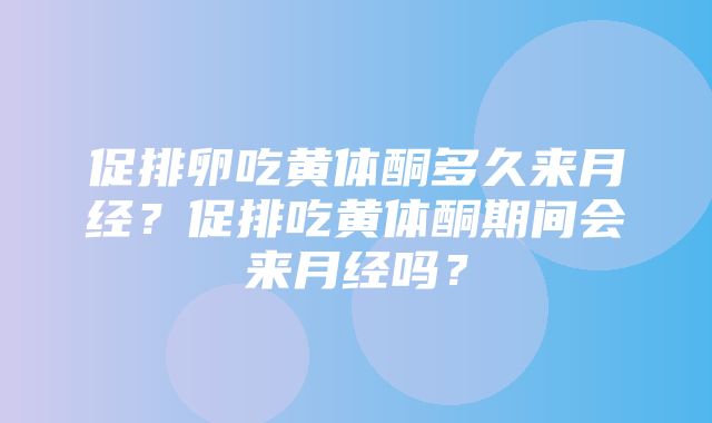 促排卵吃黄体酮多久来月经？促排吃黄体酮期间会来月经吗？