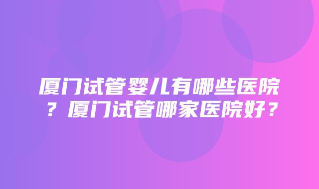 厦门试管婴儿有哪些医院？厦门试管哪家医院好？