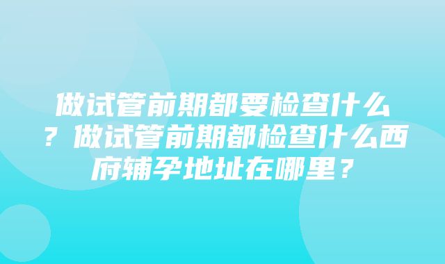 做试管前期都要检查什么？做试管前期都检查什么西府辅孕地址在哪里？