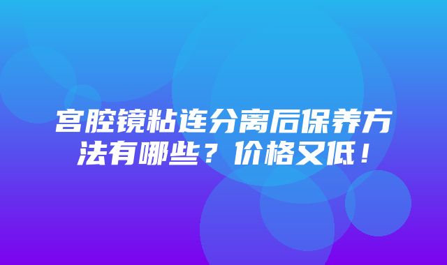 宫腔镜粘连分离后保养方法有哪些？价格又低！