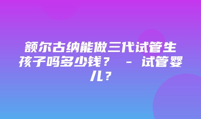 额尔古纳能做三代试管生孩子吗多少钱？ - 试管婴儿？