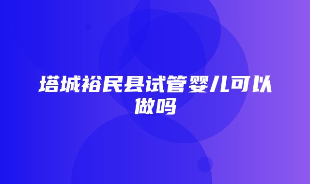 塔城裕民县试管婴儿可以做吗