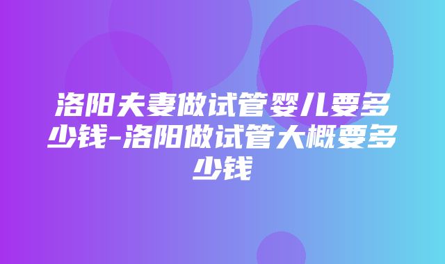 洛阳夫妻做试管婴儿要多少钱-洛阳做试管大概要多少钱