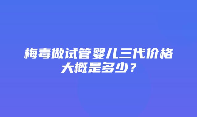 梅毒做试管婴儿三代价格大概是多少？