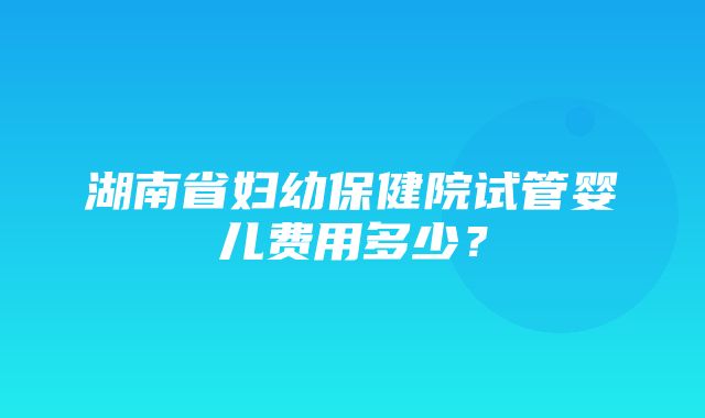 湖南省妇幼保健院试管婴儿费用多少？