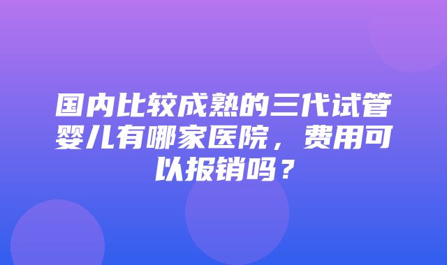 国内比较成熟的三代试管婴儿有哪家医院，费用可以报销吗？