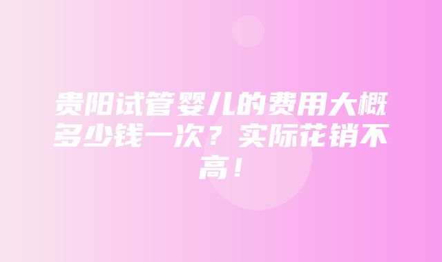 贵阳试管婴儿的费用大概多少钱一次？实际花销不高！