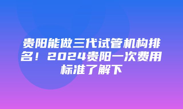 贵阳能做三代试管机构排名！2024贵阳一次费用标准了解下