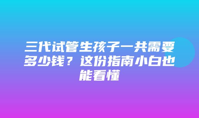 三代试管生孩子一共需要多少钱？这份指南小白也能看懂