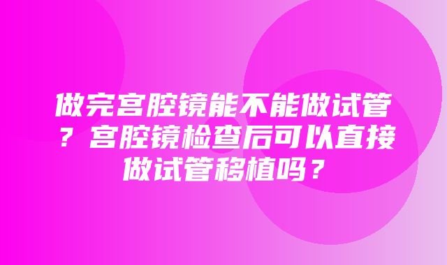 做完宫腔镜能不能做试管？宫腔镜检查后可以直接做试管移植吗？