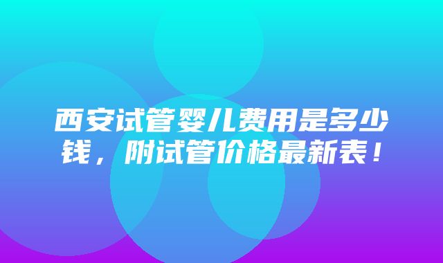 西安试管婴儿费用是多少钱，附试管价格最新表！