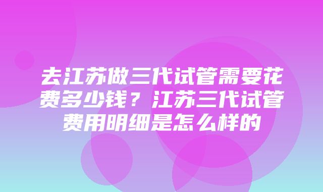 去江苏做三代试管需要花费多少钱？江苏三代试管费用明细是怎么样的