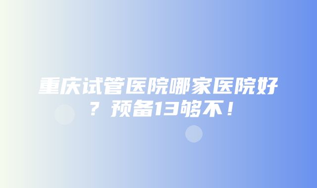 重庆试管医院哪家医院好？预备13够不！