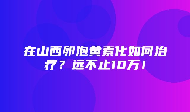 在山西卵泡黄素化如何治疗？远不止10万！