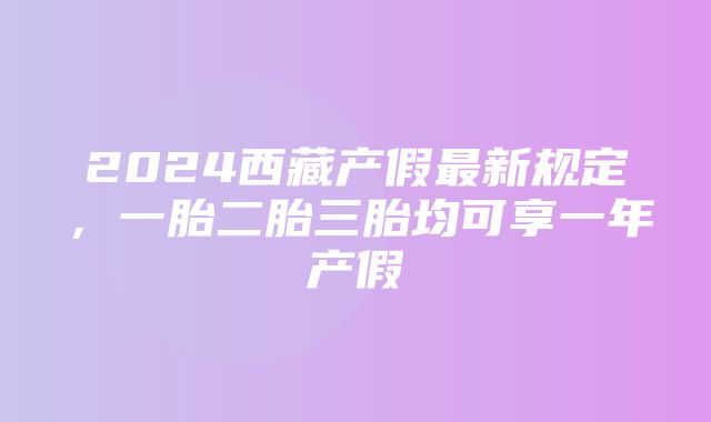 2024西藏产假最新规定，一胎二胎三胎均可享一年产假