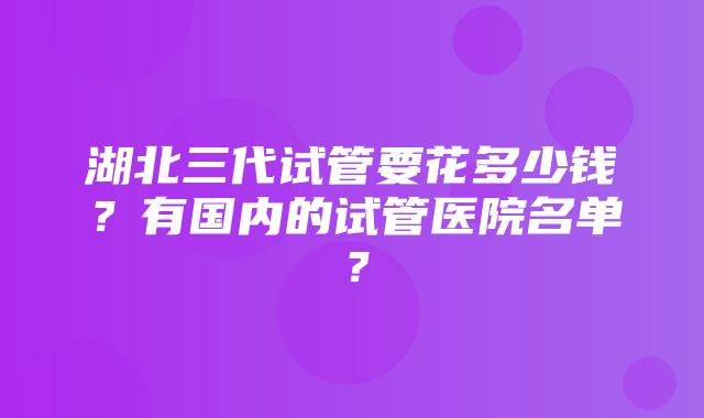 湖北三代试管要花多少钱？有国内的试管医院名单？