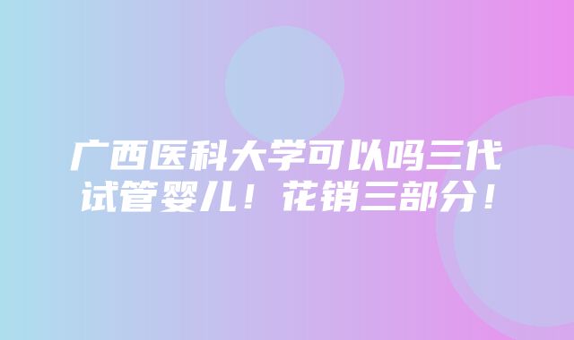 广西医科大学可以吗三代试管婴儿！花销三部分！