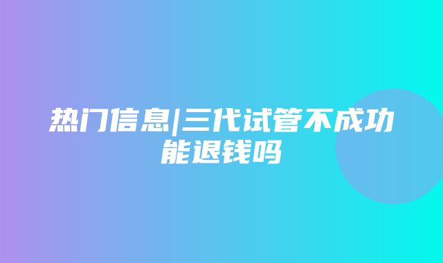 热门信息|三代试管不成功能退钱吗