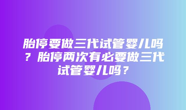 胎停要做三代试管婴儿吗？胎停两次有必要做三代试管婴儿吗？