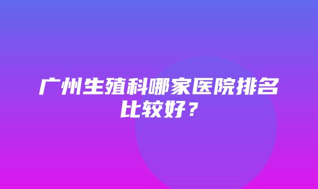 广州生殖科哪家医院排名比较好？