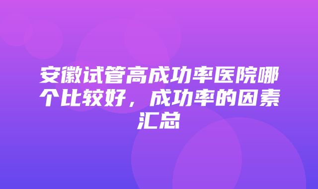 安徽试管高成功率医院哪个比较好，成功率的因素汇总