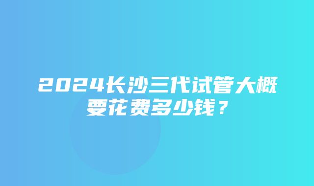 2024长沙三代试管大概要花费多少钱？