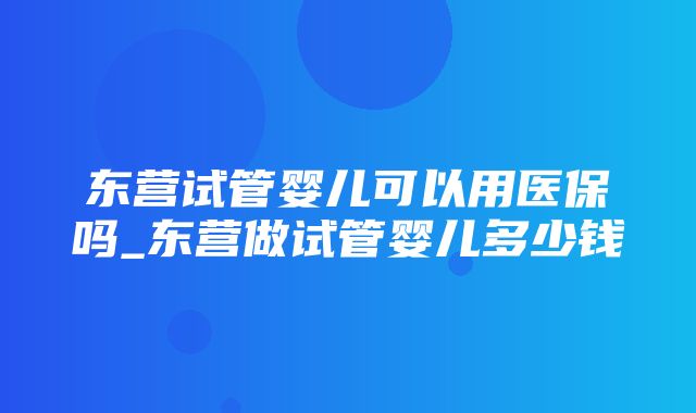 东营试管婴儿可以用医保吗_东营做试管婴儿多少钱