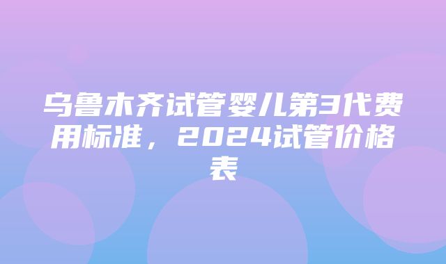 乌鲁木齐试管婴儿第3代费用标准，2024试管价格表