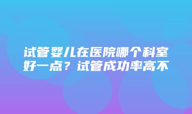 试管婴儿在医院哪个科室好一点？试管成功率高不