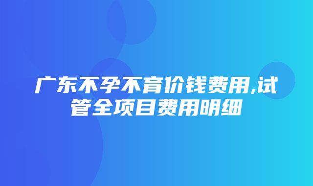 广东不孕不育价钱费用,试管全项目费用明细