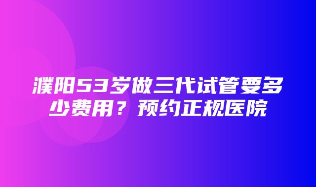 濮阳53岁做三代试管要多少费用？预约正规医院