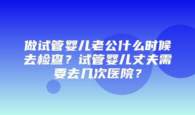 做试管婴儿老公什么时候去检查？试管婴儿丈夫需要去几次医院？