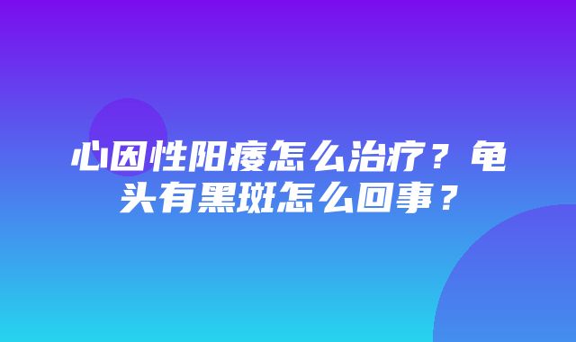 心因性阳痿怎么治疗？龟头有黑斑怎么回事？