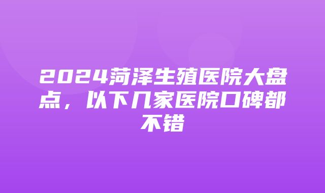 2024菏泽生殖医院大盘点，以下几家医院口碑都不错